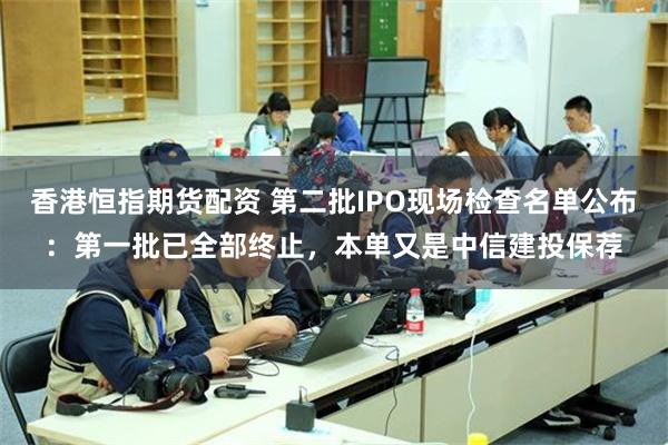 香港恒指期货配资 第二批IPO现场检查名单公布：第一批已全部终止，本单又是中信建投保荐