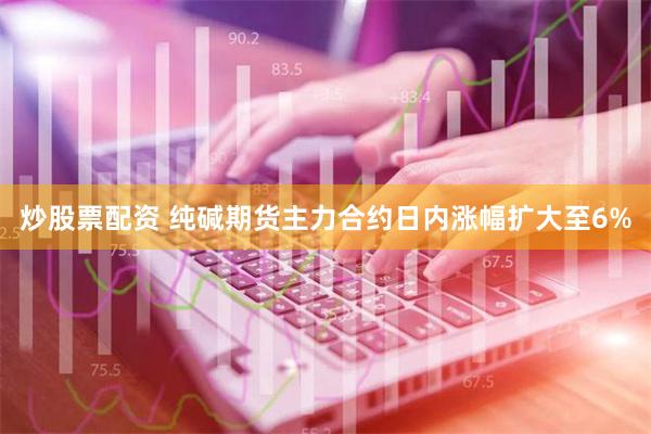 炒股票配资 纯碱期货主力合约日内涨幅扩大至6%