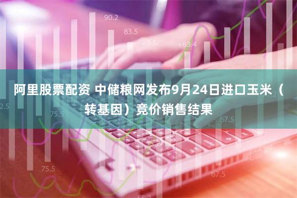 阿里股票配资 中储粮网发布9月24日进口玉米（转基因）竞价销售结果