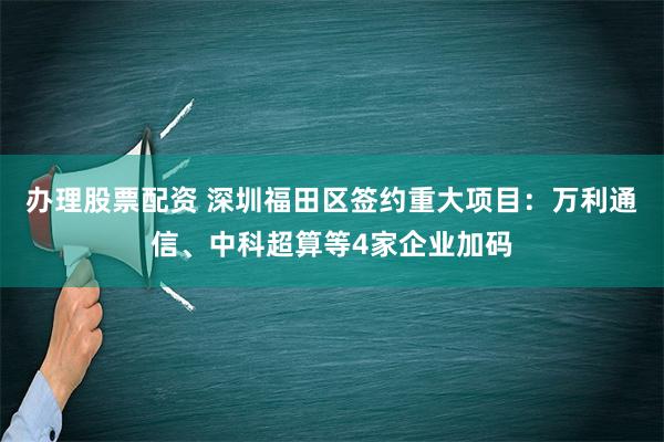 办理股票配资 深圳福田区签约重大项目：万利通信、中科超算等4家企业加码