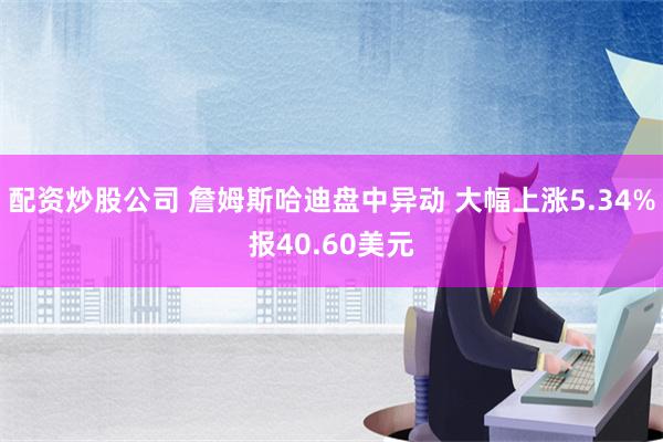 配资炒股公司 詹姆斯哈迪盘中异动 大幅上涨5.34%报40.60美元