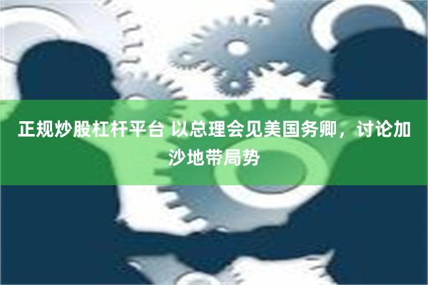 正规炒股杠杆平台 以总理会见美国务卿，讨论加沙地带局势