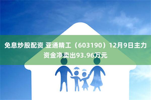 免息炒股配资 亚通精工（603190）12月9日主力资金净卖出93.96万元