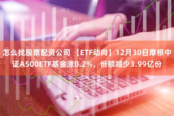 怎么找股票配资公司 【ETF动向】12月30日摩根中证A500ETF基金涨0.2%，份额减少3.99亿份