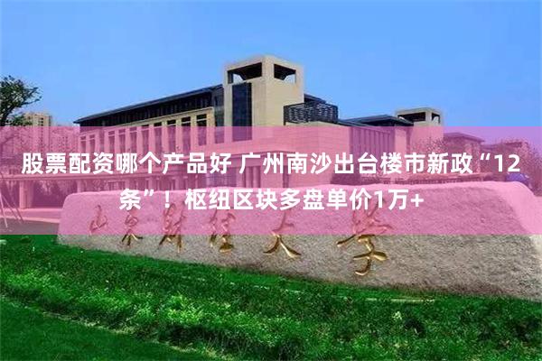 股票配资哪个产品好 广州南沙出台楼市新政“12条”！枢纽区块多盘单价1万+