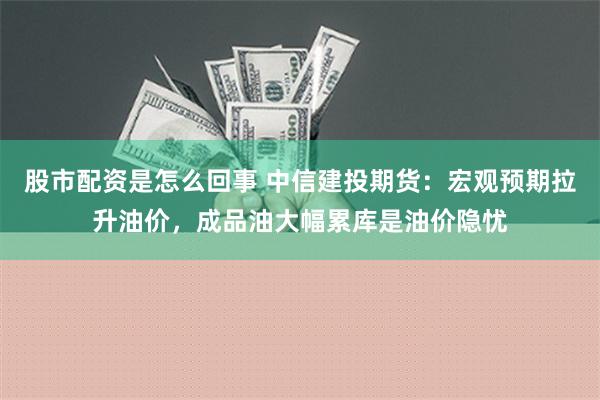 股市配资是怎么回事 中信建投期货：宏观预期拉升油价，成品油大幅累库是油价隐忧