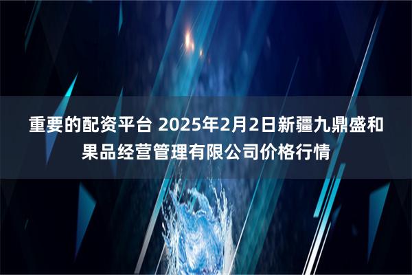 重要的配资平台 2025年2月2日新疆九鼎盛和果品经营管理有限公司价格行情