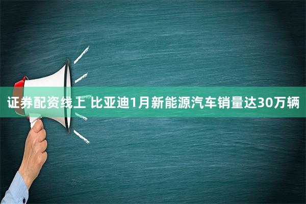 证券配资线上 比亚迪1月新能源汽车销量达30万辆